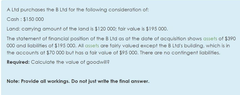 A Ltd purchases the B Ltd for the following consideration of:
Cash : $150 00
Land: carrying amount of the land is $120 000; fair value is $195 000.
The statement of financial position of the B Ltd as at the date of acquisition shows assets of $390
000 and liabilities of $195 000. All assets are fairly valued except the B Ltd's building, which is in
the accounts at $70 000 but has a fair value of $95 000. There are no contingent liabilities.
Required: Calculate the value of goodwill?
Note: Provide all workings. Do not just write the final answer.
