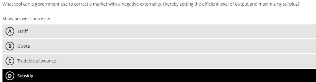 What tool can a government use to correct a market with a negative externality, thereby setting the efficient level of output and maximizing surplus?
Show answer choices
(A) Tariff
(B) Quota
(C) Tradable allowance
(D) Subsidy