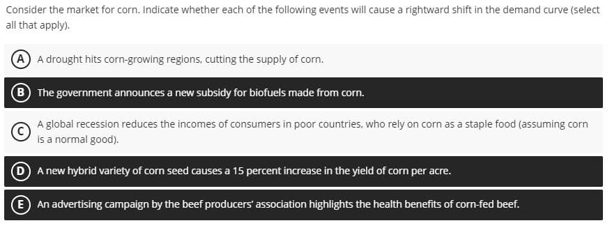 Consider the market for corn. Indicate whether each of the following events will cause a rightward shift in the demand curve (select
all that apply).
A A drought hits corn-growing regions, cutting the supply of corn.
B The government announces a new subsidy for biofuels made from corn.
A global recession reduces the incomes of consumers in poor countries, who rely on corn as a staple food (assuming corn
is a normal good).
D A new hybrid variety of corn seed causes a 15 percent increase in the yield of corn per acre.
E An advertising campaign by the beef producers' association highlights the health benefits of corn-fed beef.