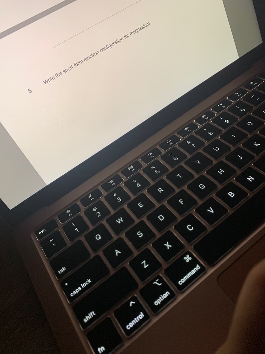 5.
Write the short form electron configuration for magnesium.
esc
**
F1
tab
1
F2
@
2
Q
caps lock
shift
fn
20
F3
#3
W
A
888
F4
$
4
L
E
S
N
control
FS
67 8
%
5
R
D
✓
< 6
X
option
T
LL
F
90
$7
&
or
7
C
Y
DII
G
FR
*
command
00
8
U
V
02
DD
H
/
B
-0
J
O
N
K