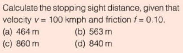 Calculate the stopping sight distance, given that
velocity v = 100 kmph and friction f= 0.10.
(а) 464 m
(c) 860 m
(b) 563 m
(d) 840 m
