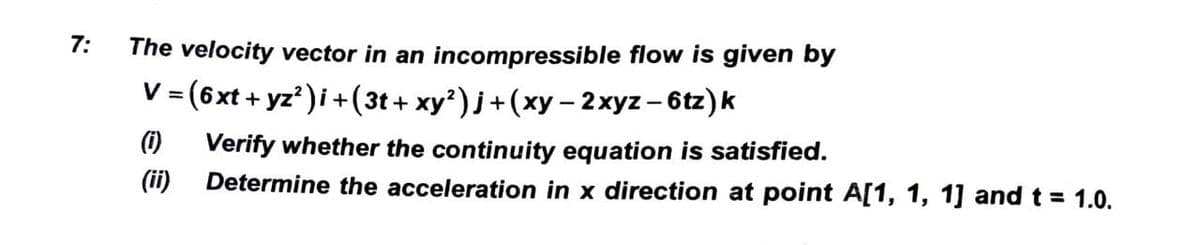 7:
The velocity vector in an incompressible flow is given by
V = (6xt + yz² )i + (3t+ xy²)j + (xy − 2xyz - 6tz)k
(i) Verify whether the continuity equation is satisfied.
(ii) Determine the acceleration in x direction at point A[1, 1, 1] and t = 1.0.