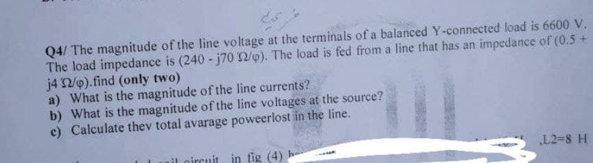 Q4/ The magnitude of the line voltage at the terminals of a balanced Y-connected load is 6600 V.
The load impedance is (240- j70 32/p). The load is fed from a line that has an impedance of (0.5 +
j4 32/p).find (only two)
a) What is the magnitude of the line currents?
b) What is the magnitude of the line voltages at the source?
c) Calculate thev total avarage poweerlost in the line.
il circuit in fig (4) he
L2-8 H