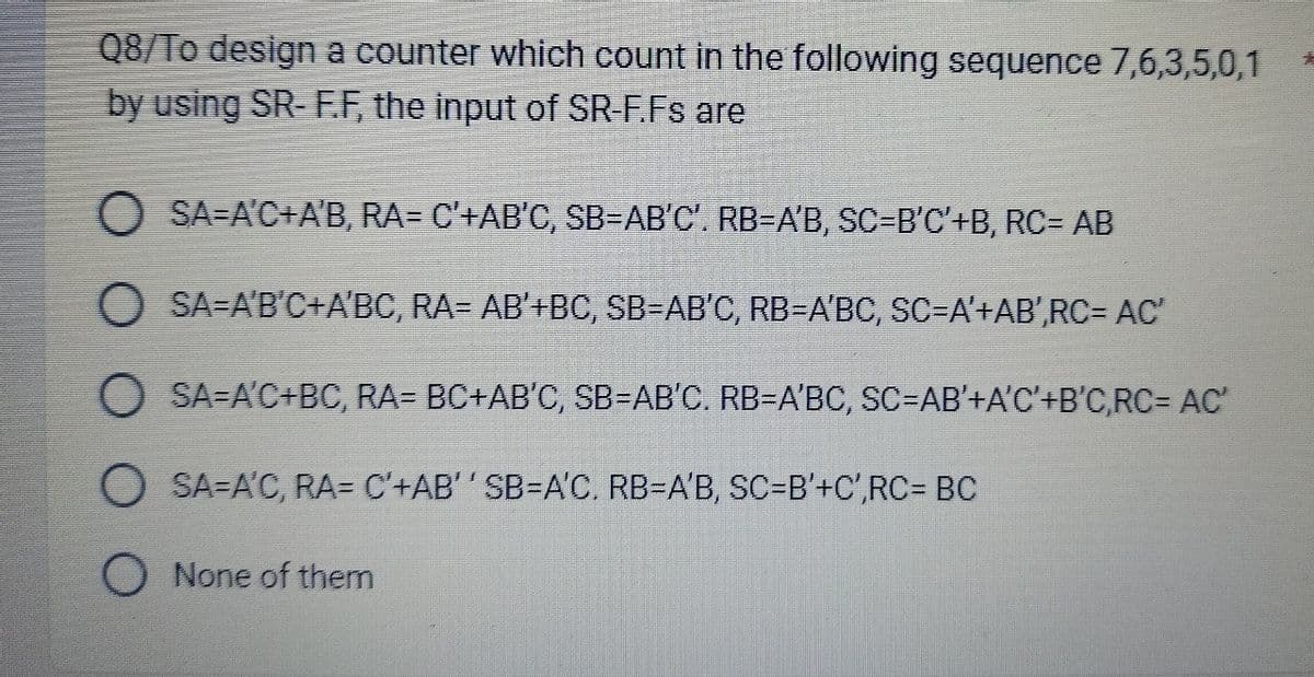 Q8/To design a counter which count in the following sequence 7,6,3,5,0,1
by using SR-F.F, the input of SR-F.Fs are
SA=A'C+A'B, RA= C'+AB'C, SB=AB'C'. RB=A'B, SC=B'C'+B, RC= AB
SA-A'B'C+A'BC, RA= AB'+BC, SB=AB'C, RB-A'BC, SC=A'+AB',RC= AC'
OSA-A'C+BC, RA= BC+AB'C, SB=AB'C. RB=A'BC, SC=AB'+A'C'+B'C,RC= AC'
O SA-A'C, RA= C'+AB'' SB=A'C. RB-A'B, SC=B'+C',RC= BC
O None of them
*