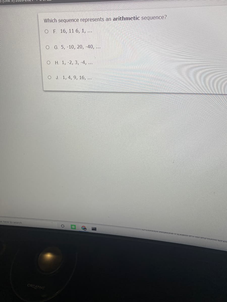 Which sequence represents an arithmetic sequence?
ОF 16, 11 6, 1, ..
OG. 5,-10, 20, -40, ...
он 1, -2, 3, -4, ...
O J. 1, 4, 9, 16, ...
pe here to search
CREATIVE
