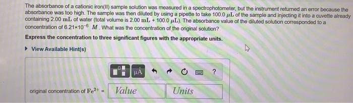 The absorbance of a cationic iron(II) sample solution was measured in a spectrophotometer, but the instrument returned an error because the
absorbance was too high. The sample was then diluted by using a pipette to take 100.0 µL of the sample and injecting it into a cuvette already
containing 2.00 mL of water (total volume is 2.00 mL + 100.0 uL). The absorbance value of the diluted solution corresponded to a
concentration of 6.21x10-6 M. What was the concentration of the original solution?
Express the concentration to three significant figures with the appropriate units.
• View Available Hint(s)
HÀ
?
original concentration of Fe+
Value
Units
