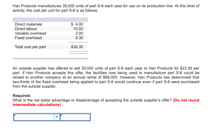 Han Products manufactures 35,000 units of part S-6 each year for use on its production line. At this level of
activity, the cost per unit for part S-6 is as follows:
Direct materials
Direct labour
Variable overhead
Fixed overhead
Total cost per part
$ 4.00
10.00
3.00
9.30
$26.30
An outside supplier has offered to sell 35,000 units of part S-6 each year to Han Products for $23.50 per
part. If Han Products accepts this offer, the facilities now being used to manufacture part S-6 could be
rented to another company at an annual rental of $88,000. However, Han Products has determined that
two-thirds of the fixed overhead being applied to part S-6 would continue even if part S-6 were purchased
from the outside supplier.
Required:
What is the net dollar advantage or disadvantage of accepting the outside supplier's offer? (Do not round
intermediate calculations)