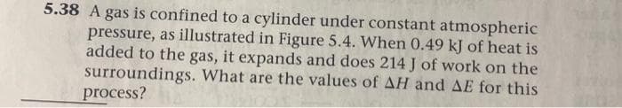 5.38 A gas is confined to a cylinder under constant atmospheric
pressure, as illustrated in Figure 5.4. When 0.49 kJ of heat is
added to the gas, it expands and does 214 J of work on the
surroundings. What are the values of AH and AE for this
process?