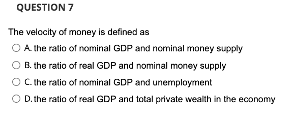 QUESTION 7
The velocity of money is defined as
A. the ratio of nominal GDP and nominal money supply
B. the ratio of real GDP and nominal money supply
O . the ratio of nominal GDP and unemployment
O D. the ratio of real GDP and total private wealth in the economy
