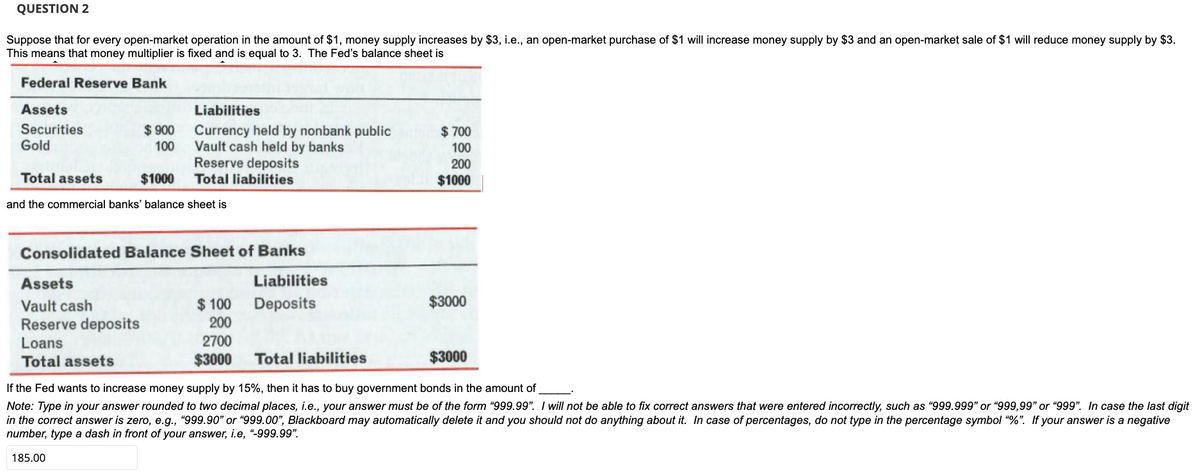 QUESTION 2
Suppose that for every open-market operation in the amount of $1, money supply increases by $3, i.e., an open-market purchase of $1 will increase money supply by $3 and an open-market sale of $1 will reduce money supply by $3.
This means that money multiplier is fixed and is equal to 3. The Fed's balance sheet is
Federal Reserve Bank
Assets
Liabilities
$ 900 Currency held by nonbank public
Vault cash held by banks
Reserve deposits
Total liabilities
Securities
Gold
$ 700
100
100
200
$1000
Total assets
$1000
and the commercial banks' balance sheet is
Consolidated Balance Sheet of Banks
Assets
Liabilities
$ 100
Deposits
$3000
Vault cash
Reserve deposits
200
Loans
2700
Total assets
$3000
Total liabilities
$3000
If the Fed wants to increase money supply by 15%, then it has to buy government bonds in the amount of
Note: Type in your answer rounded to two decimal places, i.e., your answer must be of the form "999.99". I will not be able to fix correct answers that were entered incorrectly, such as "999.999" or “999,99" or “999". In case the last digit
in the correct answer is zero, e.g., "999.90" or “999.00", Blackboard may automatically delete it and you should not do anything about it. In case of percentages, do not type in the percentage symbol “%". If your answer is a negative
number, type a dash in front of your answer, i.e, “-999.99".
185.00
