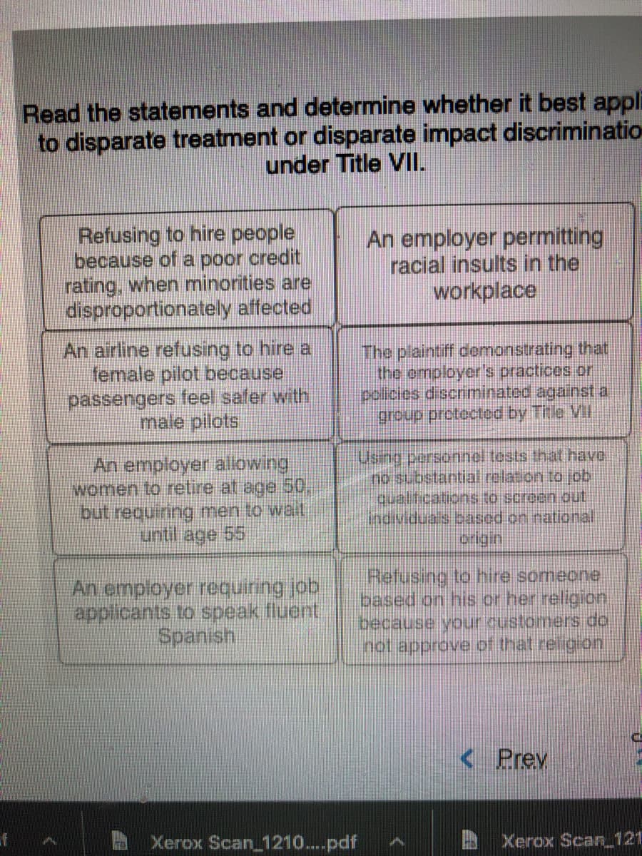 Read the statements and determine whether it best appli
to disparate treatment or disparate impact discriminatio
under Title VII.
Refusing to hire people
because of a poor credit
rating, when minorities are
disproportionately affected
An employer permitting
racial insults in the
workplace
An airline refusing to hire a
female pilot because
passengers feel safer with
male pilots
The plaintiff demonstrating that
the employer's practices or
policies discriminated against a
group protected by Title VI
An employer allowing
women to retire at age 50,
but requiring men to wait
until age 55
Using persornnel tosts that have.
no substantial relation to job
qualifications to scroen out
individuals based on national
origin
An employer requiring job
applicants to speak fluent
Spanish
Refusing to hire someone
based on his or her religion
because your customers do
not approve of that religion
< Prev
of
Xerox Scan 1210....pdf
Xerox Scan 121
