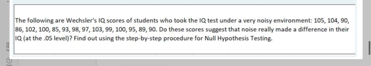 The following are Wechsler's IQ scores of students who took the IQ test under a very noisy environment: 105, 104, 90,
86, 102, 100, 85, 93, 98, 97, 103, 99, 100, 95, 89, 90. Do these scores suggest that noise really made a difference in their
IQ (at the .05 level)? Find out using the step-by-step procedure for Null Hypothesis Testing.
Ap
Help
