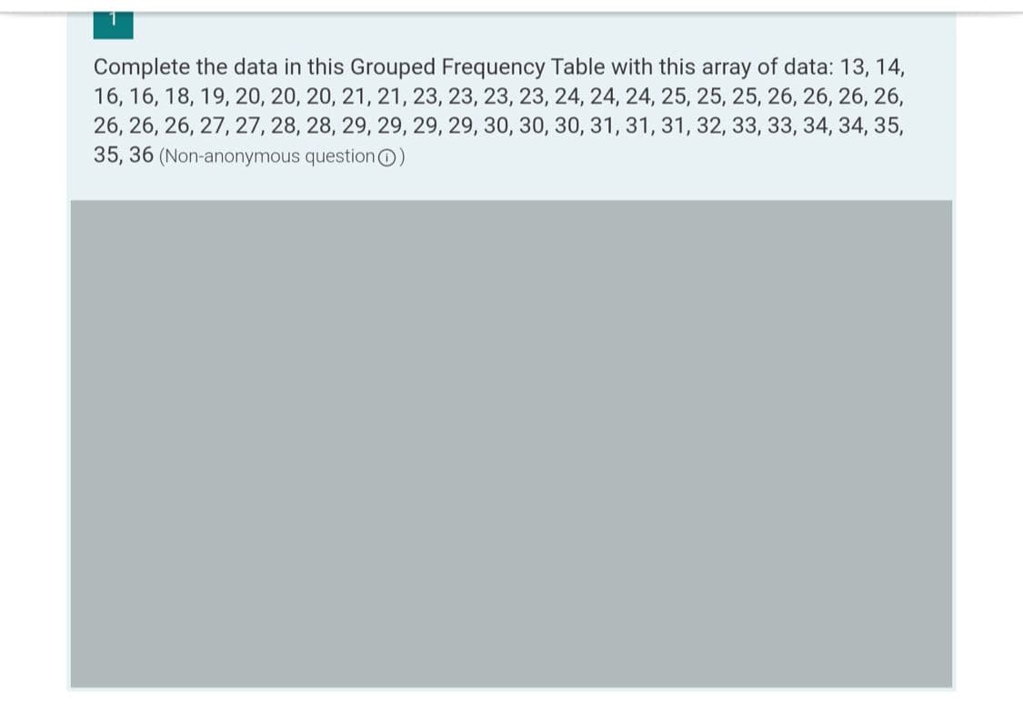 Complete the data in this Grouped Frequency Table with this array of data: 13, 14,
16, 16, 18, 19, 20, 20, 20, 21, 21, 23, 23, 23, 23, 24, 24, 24, 25, 25, 25, 26, 26, 26, 26,
26, 26, 26, 27, 27, 28, 28, 29, 29, 29, 29, 30, 30, 30, 31, 31, 31, 32, 33, 33, 34, 34, 35,
35, 36 (Non-anonymous questionO)
