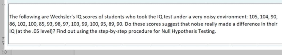 The following are Wechsler's IQ scores of students who took the IQ test under a very noisy environment: 105, 104, 90,
86, 102, 100, 85, 93, 98, 97, 103, 99, 100, 95, 89, 90. Do these scores suggest that noise really made a difference in their
1Q (at the .05 level)? Find out using the step-by-step procedure for Null Hypothesis Testing.
Ap
