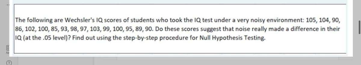 The following are Wechsler's IQ scores of students who took the IQ test under a very noisy environment: 105, 104, 90,
86, 102, 100, 85, 93, 98, 97, 103, 99, 100, 95, 89, 90. Do these scores suggest that noise really made a difference in their
1Q (at the .05 level)? Find out using the step-by-step procedure for Null Hypothesis Testing.
Ap
