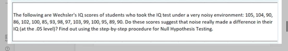 •.
The following are Wechsler's IQ scores of students who took the IQ test under a very noisy environment: 105, 104, 90,
86, 102, 100, 85, 93, 98, 97, 103, 99, 100, 95, 89, 90. Do these scores suggest that noise really made a difference in their
1Q (at the .05 level)? Find out using the step-by-step procedure for Null Hypothesis Testing.
