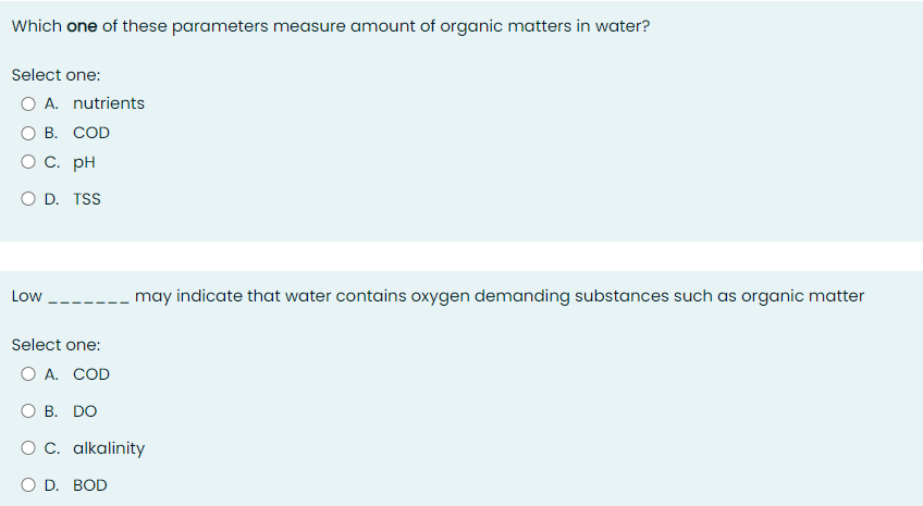 Which one of these parameters measure amount of organic matters in water?
Select one:
O A. nutrients
О В. СOD
O C. pH
O D. TSS
Low
may indicate that water contains oxygen demanding substances such as organic matter
Select one:
O A. COD
ОВ. DO
O C. alkalinity
O D. BOD
