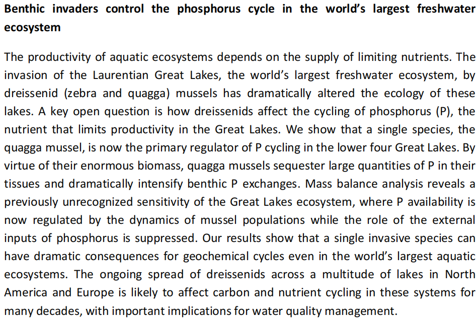 Benthic invaders control the phosphorus cycle in the world's largest freshwater
ecosystem
The productivity of aquatic ecosystems depends on the supply of limiting nutrients. The
invasion of the Laurentian Great Lakes, the world's largest freshwater ecosystem, by
dreissenid (zebra and quagga) mussels has dramatically altered the ecology of these
lakes. A key open question is how dreissenids affect the cycling of phosphorus (P), the
nutrient that limits productivity in the Great Lakes. We show that a single species, the
quagga mussel, is now the primary regulator of P cycling in the lower four Great Lakes. By
virtue of their enormous biomass, quagga mussels sequester large quantities of P in their
tissues and dramatically intensify benthic P exchanges. Mass balance analysis reveals a
previously unrecognized sensitivity of the Great Lakes ecosystem, where P availability is
now regulated by the dynamics of mussel populations while the role of the external
inputs of phosphorus is suppressed. Our results show that a single invasive species can
have dramatic consequences for geochemical cycles even in the world's largest aquatic
ecosystems. The ongoing spread of dreissenids across a multitude of lakes in North
America and Europe is likely to affect carbon and nutrient cycling in these systems for
many decades, with important implications for water quality management.
