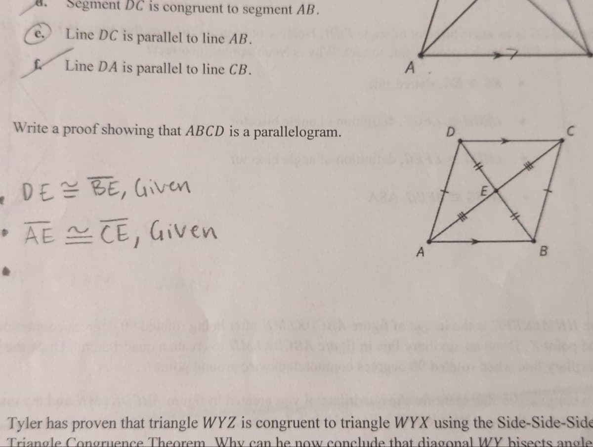 Segment DC is congruent to segment AB.
Line DC is parallel to line AB.
Line DA is parallel to line CB.
Write a proof showing that ABCD is a parallelogram.
DE = BE, Given
•AECE, Given
A.
A
D
B
Tyler has proven that triangle WYZ is congruent to triangle WYX using the Side-Side-Side
Triangle Congruence Theorem Why can he now conclude that diagonal WY bisects angle