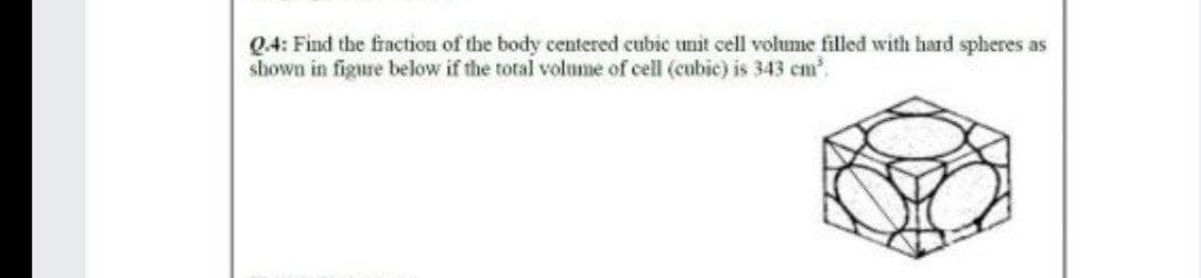 Q4: Find the fraction of the body centered cubic unit cell volume filled with hard spheres as
shown in figure below if the total volume of cell (cubic) is 343 cm.
