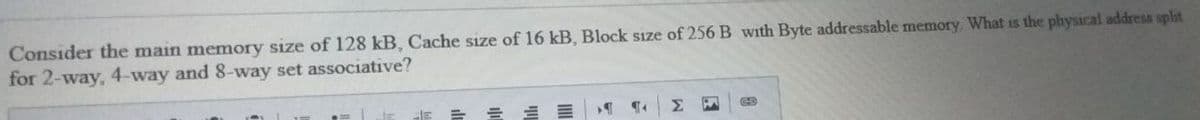 Consider the main memory size of 128 kB, Cache sıze of 16 kB, Block size of 256 B with Byte addressable memory. What is the physical address splst
for 2-way, 4-way and 8-way set associative?
Σ
