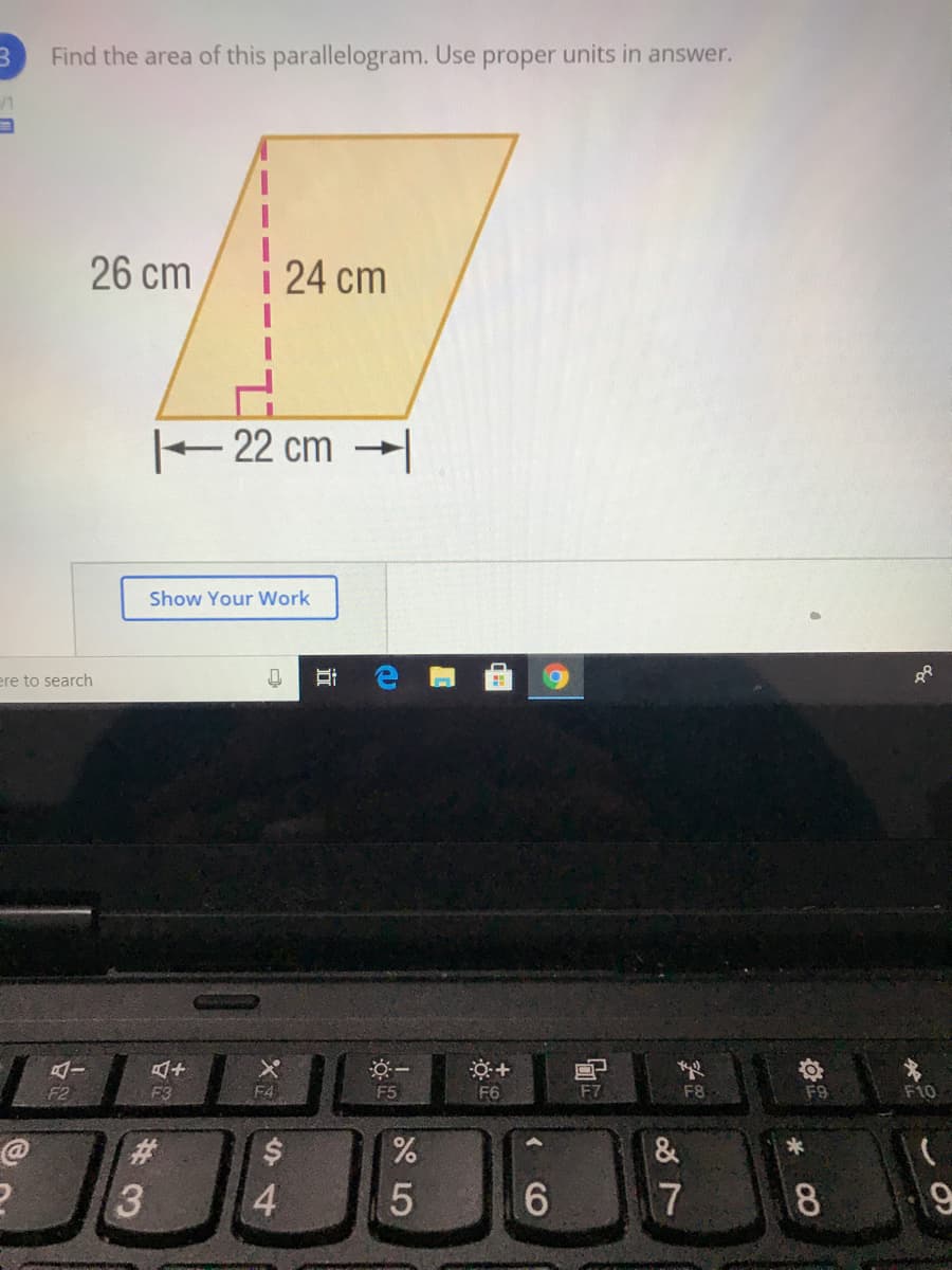 Find the area of this parallelogram. Use proper units in answer.
26 cm
24 cm
-22 cm →|
Show Your Work
ere to search
F2
F3
F4
F5
F6
F8
F9
F10
7
8.
%S4
