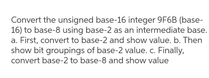 Convert the unsigned base-16 integer 9F6B (base-
16) to base-8 using base-2 as an intermediate base.
a. First, convert to base-2 and show value. b. Then
show bit groupings of base-2 value. c. Finally,
convert base-2 to base-8 and show value
