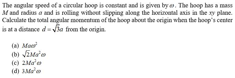 The angular speed of a circular hoop is constant and is given by w. The hoop has a mass
M and radius a and is rolling without slipping along the horizontal axis in the xy plane.
Calculate the total angular momentum of the hoop about the origin when the hoop's center
is at a distance d = 3a from the origin.
(а) Маo?
(b) ZMa o
(c) 2Ma o
(d) 3MA@
