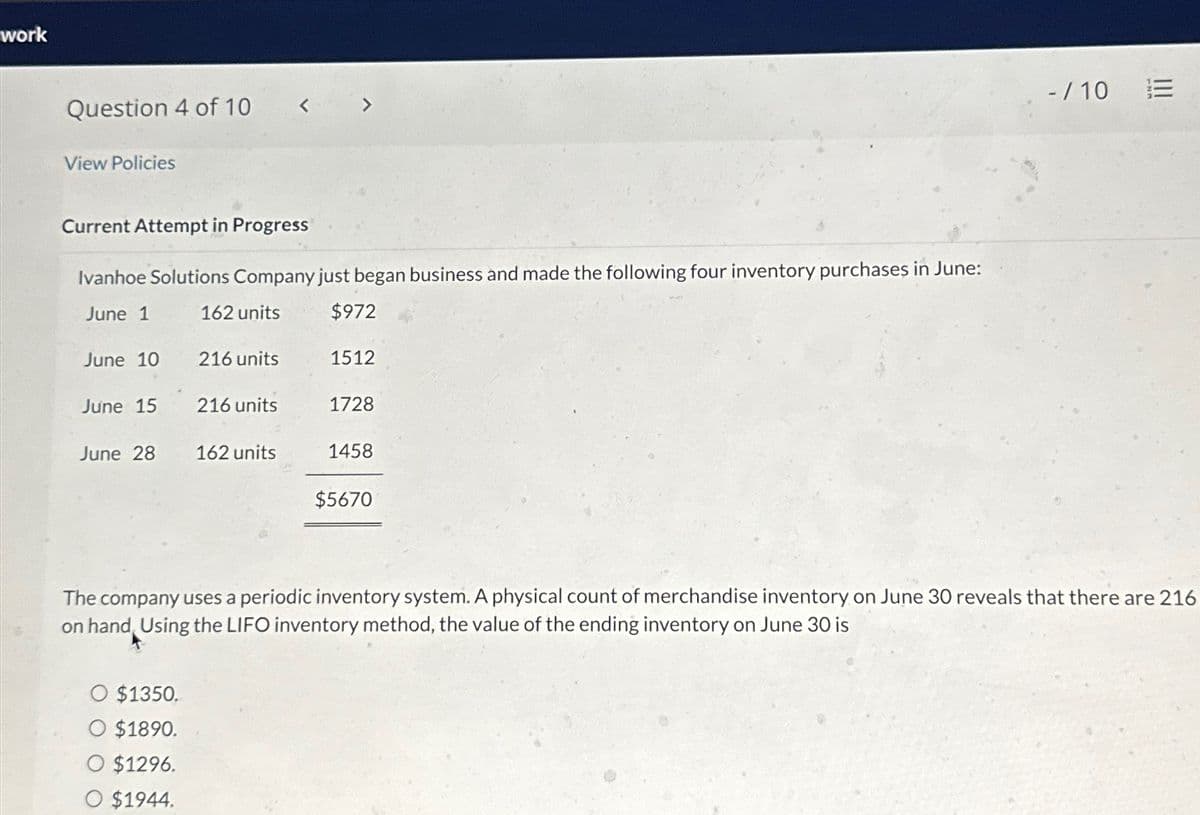 work
Question 4 of 10
View Policies
<
Current Attempt in Progress
Ivanhoe Solutions Company just began business and made the following four inventory purchases in June:
June 1
162 units
$972
June 10
216 units
1512
June 15
216 units
1728
June 28
162 units
1458
$5670
-/10 E
The company uses a periodic inventory system. A physical count of merchandise inventory on June 30 reveals that there are 216
on hand, Using the LIFO inventory method, the value of the ending inventory on June 30 is
O $1350.
O $1890.
O $1296.
O $1944.