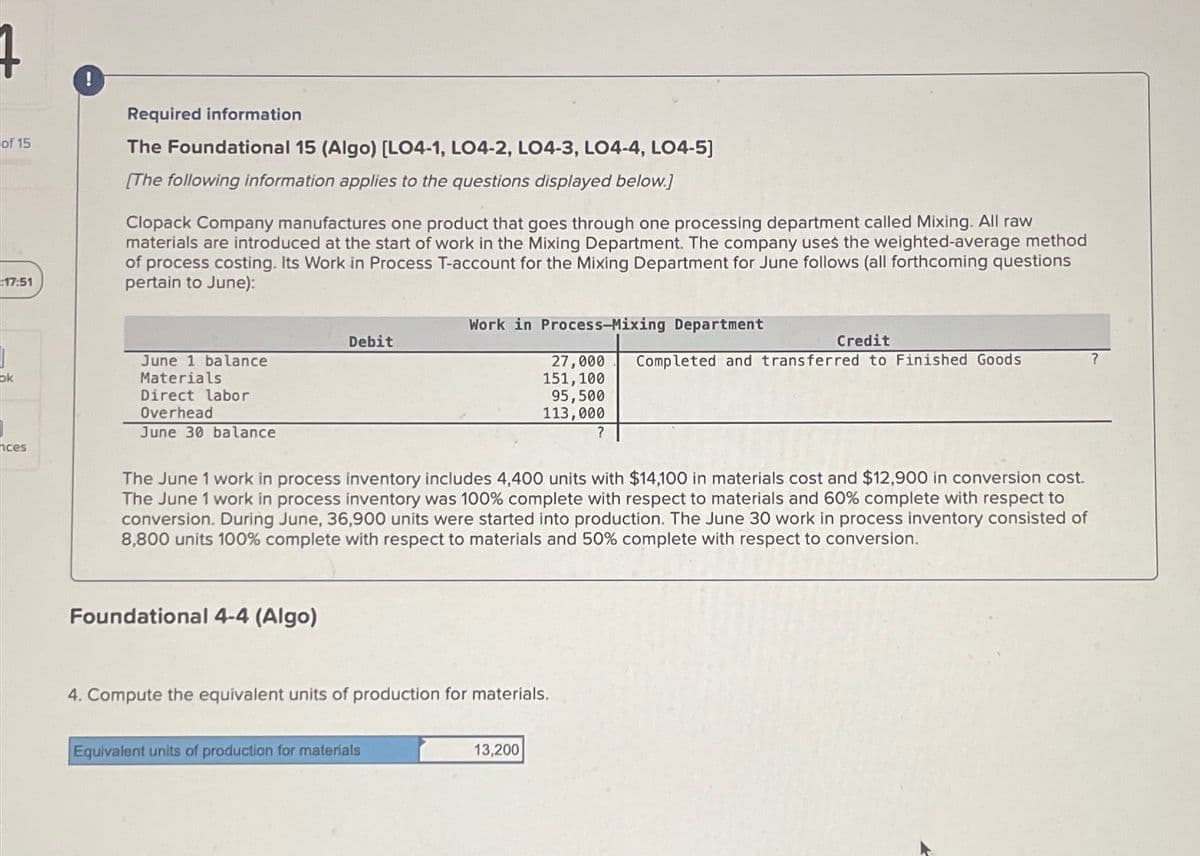 !
Required information
of 15
The Foundational 15 (Algo) [LO4-1, LO4-2, LO4-3, LO4-4, LO4-5]
17:51
ok
ces
[The following information applies to the questions displayed below.]
Clopack Company manufactures one product that goes through one processing department called Mixing. All raw
materials are introduced at the start of work in the Mixing Department. The company uses the weighted-average method
of process costing. Its Work in Process T-account for the Mixing Department for June follows (all forthcoming questions
pertain to June):
June 1 balance
Materials
Direct labor
Overhead
June 30 balance
Work in Process-Mixing Department
Debit
Credit
27,000
151,100
Completed and transferred to Finished Goods
?
95,500
113,000
?
The June 1 work in process inventory includes 4,400 units with $14,100 in materials cost and $12,900 in conversion cost.
The June 1 work in process inventory was 100% complete with respect to materials and 60% complete with respect to
conversion. During June, 36,900 units were started into production. The June 30 work in process inventory consisted of
8,800 units 100% complete with respect to materials and 50% complete with respect to conversion.
Foundational 4-4 (Algo)
4. Compute the equivalent units of production for materials.
Equivalent units of production for materials
13,200