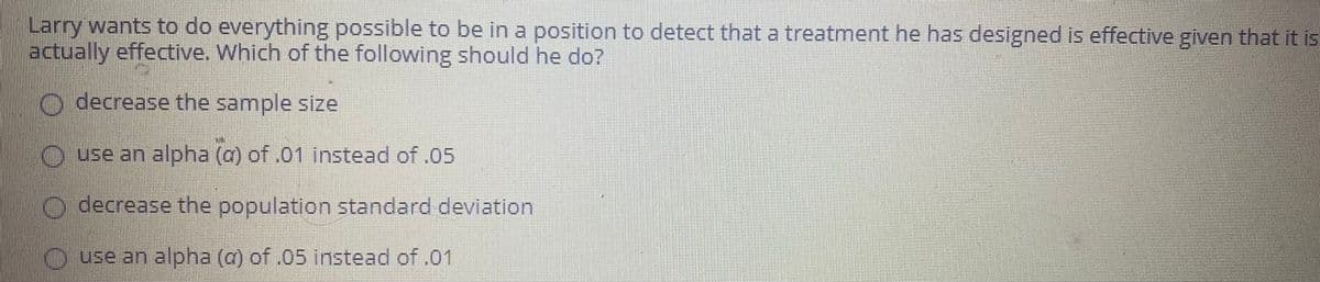 Larry wants to do everything possible to be in a position to detect that a treatment he has designed is effective given that it is
actually effective. Which of the following should he do?
O decrease the sample size
O use an alpha (a) of .01 instead of .05
O decrease the population standard deviation
O.use an alpha (a) of .05 instead of .01
