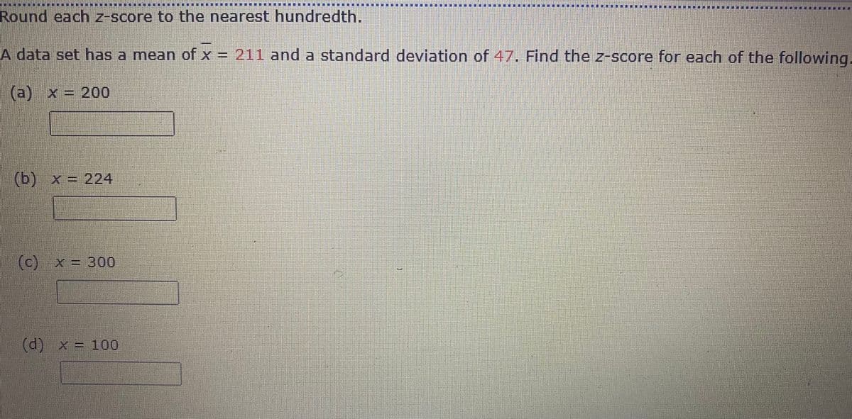 一一 M
******
Round each z-score to the nearest hundredth.
A data set has a mean of x = 211 and a standard deviation of 47. Find the z-score for each of the following.
(a) x = 200
(b) x = 224
(c) x = 300
d)x= 100
