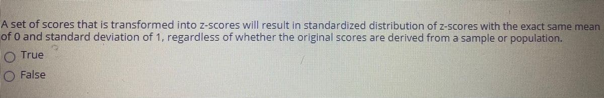 A set of scores that is transformed into z-scores will result in standardized distribution of z-scores with the exact same mean
of O and standard deviation of 1, regardless of whether the original scores are derived from a sample or population.
O True
False
