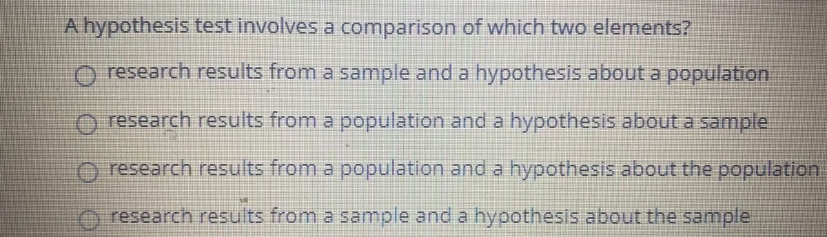 A hypothesis test involves a comparison of which two elements?
O research results from a sample and a hypothesis about a population
research results from a population and a hypothesis about a sample
research results from a population and a hypothesis about the population
research results from a sample and a hypothesis about the sample
