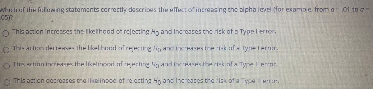 **Question on Alpha Level and Error Types:**

Which of the following statements correctly describes the effect of increasing the alpha level (for example, from α = .01 to α = .05)?

- ( ) This action increases the likelihood of rejecting H₀ and increases the risk of a Type I error.
  
- ( ) This action decreases the likelihood of rejecting H₀ and increases the risk of a Type I error.
  
- ( ) This action increases the likelihood of rejecting H₀ and increases the risk of a Type II error.
  
- ( ) This action decreases the likelihood of rejecting H₀ and increases the risk of a Type II error.