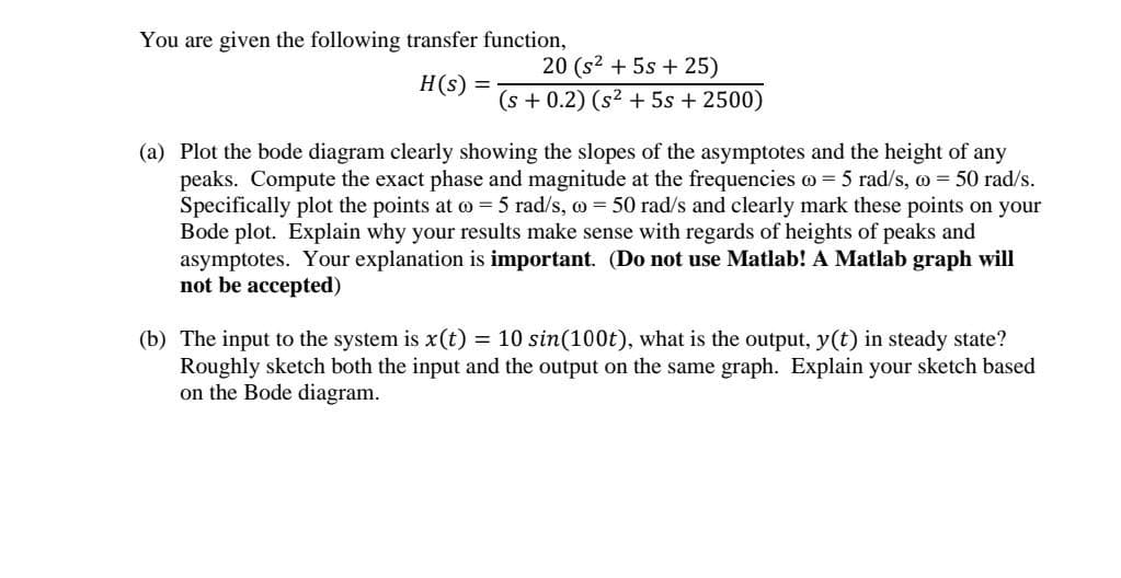You are given the following transfer function,
20 (s2 + 5s + 25)
H(s) =
(s + 0.2) (s2 + 5s + 2500)
(a) Plot the bode diagram clearly showing the slopes of the asymptotes and the height of any
peaks. Compute the exact phase and magnitude at the frequencies o= 5 rad/s, o = 50 rad/s.
Specifically plot the points at o = 5 rad/s, o = 50 rad/s and clearly mark these points on your
Bode plot. Explain why your results make sense with regards of heights of peaks and
asymptotes. Your explanation is important. (Do not use Matlab! A Matlab graph will
not be accepted)
(b) The input to the system is x(t) = 10 sin(100t), what is the output, y(t) in steady state?
Roughly sketch both the input and the output on the same graph. Explain your sketch based
on the Bode diagram.
