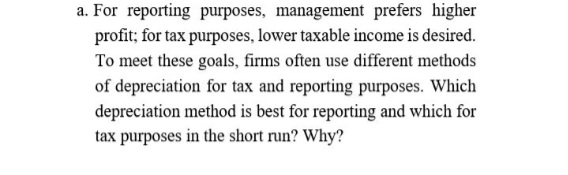 a. For reporting purposes, management prefers higher
profit; for tax purposes, lower taxable income is desired.
To meet these goals, firms often use different methods
of depreciation for tax and reporting purposes. Which
depreciation method is best for reporting and which for
tax purposes in the short run? Why?
