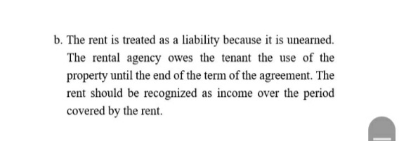 b. The rent is treated as a liability because it is unearned.
The rental agency owes the tenant the use of the
property until the end of the term of the agreement. The
rent should be recognized as income over the period
covered by the rent.
