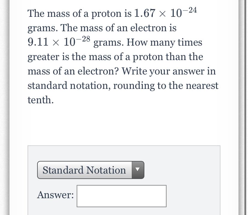 The mass of a proton is 1.67 × 10-24
grams. The mass of an electron is
9.11 × 10-28 grams. How many times
greater is the mass of a proton than the
mass of an electron? Write your answer in
standard notation, rounding to the nearest
tenth.
Standard Notation
Answer:
