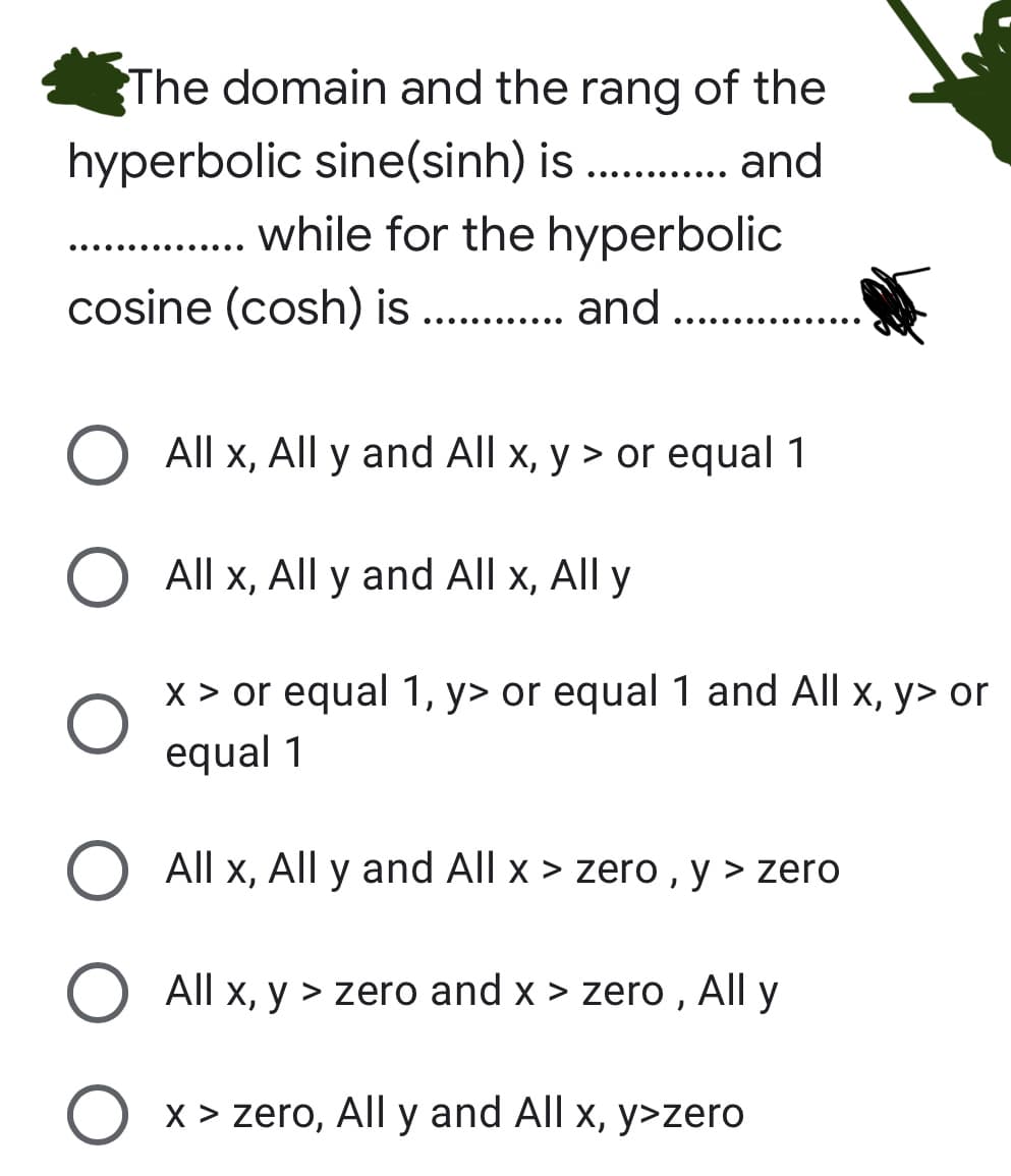 The domain and the rang of the
hyperbolic sine(sinh) is . . and
..... ....
... while for the hyperbolic
cosine (cosh) is .. . and ..........
All x, All y and All x, y > or equal 1
All x, All y and All x, All y
x > or equal 1, y> or equal 1 and All x, y> or
equal 1
All x, All y and All x > zero , y > zero
All x, y > zero and x > zero , All y
O x > zero, All y and All x, y>zero
