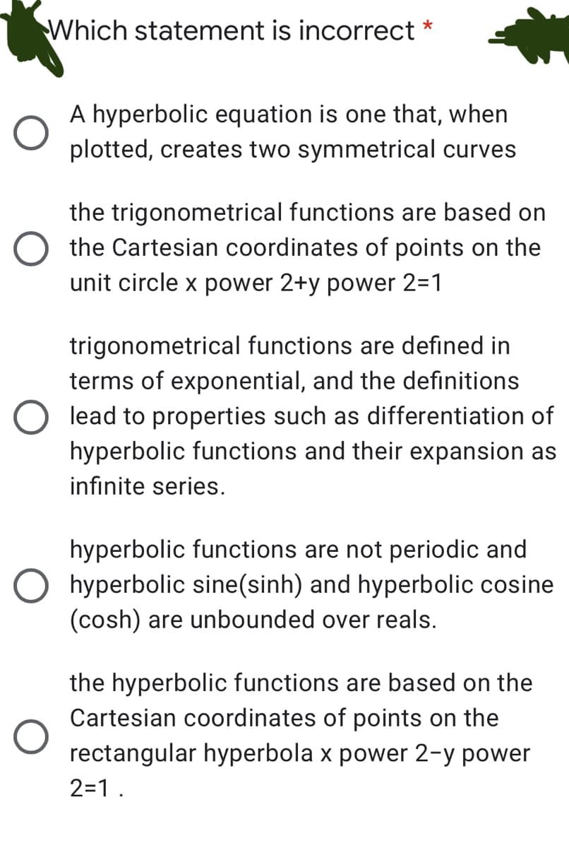 Which statement is incorrect *
A hyperbolic equation is one that, when
plotted, creates two symmetrical curves
the trigonometrical functions are based on
the Cartesian coordinates of points on the
unit circle x power 2+y power 2=1
trigonometrical functions are defined in
terms of exponential, and the definitions
lead to properties such as differentiation of
hyperbolic functions and their expansion as
infinite series.
hyperbolic functions are not periodic and
hyperbolic sine(sinh) and hyperbolic cosine
(cosh) are unbounded over reals.
the hyperbolic functions are based on the
Cartesian coordinates of points on the
rectangular hyperbola x power 2-y power
2=1.
