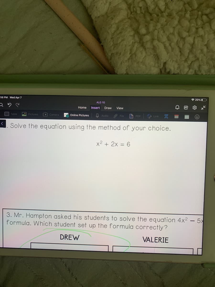 56 PM Wed Apr 7
令20%D
ALG 1G
Home
Insert
Draw
View
• Camera
Online Pictures
U Audio
a Link
TC
File
A PDE
Solve the equation using the method of your choice.
x2 + 2x = 6
3. Mr. Hampton asked his students to solve the equation 4x2 – 5x
formula. Which student set up the formula correctly?
DREW
VALERIE
