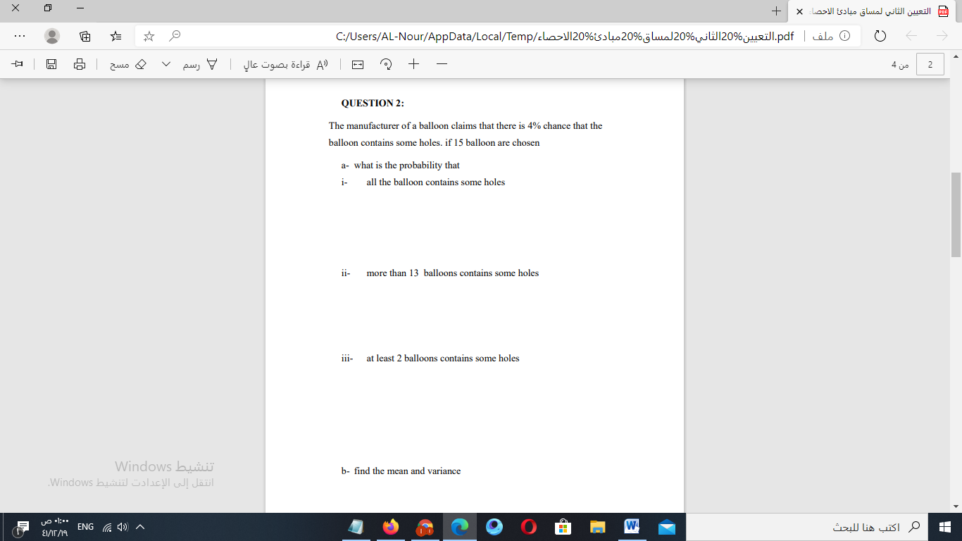 QUESTION 2:
The manufacturer of a balloon claims that there is 4% chance that the
balloon contains some holes. if 15 balloon are chosen
a- what is the probability that
i-
all the balloon contains some holes
ii-
more than 13 balloons contains some holes
iii- at least 2 balloons contains some holes
b- find the mean and variance
