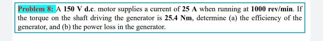 Problem 8: A 150 V d.c. motor supplies a current of 25 A when running at 1000 rev/min. If
the torque on the shaft driving the generator is 25.4 Nm, determine (a) the efficiency of the
generator, and (b) the power loss in the generator.
