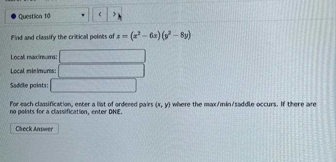 Question 10
Local maximums:
Local minimums:
Saddle points:
Y
Find and classify the critical points of z= (2²-6x) (3²-8y)
<
Check Answer
For each classification, enter a list of ordered pairs (x, y) where the max/min/saddle occurs. If there are
no points for a classification, enter DNE.