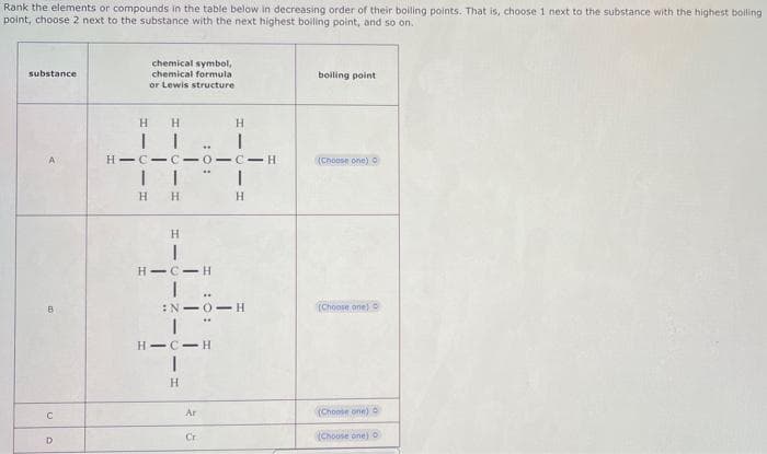 Rank the elements or compounds in the table below in decreasing order of their boiling points. That is, choose 1 next to the substance with the highest boiling
point, choose 2 next to the substance with the next highest boiling point, and so on.
substance
B
C
D
chemical symbol,
chemical formula
or Lewis structure
H
H
II
II
H
H
H
HIC-C-0-C-H
HIC
I
| |
H
**
:N-0-H
HIC H
Ar
H
Cr
H
I
boiling point
(Choose one) O
(Choose one)
(Choose one)
(Choose one) o