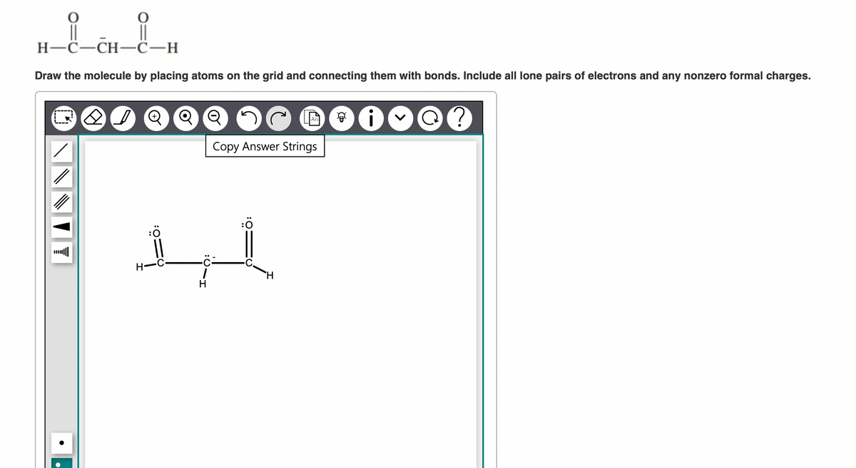 ||
H-C-CH-C-H
Draw the molecule by placing atoms on the grid and connecting them with bonds. Include all lone pairs of electrons and any nonzero formal charges.
OF
H
Q
Copy Answer Strings
1
H
H
8