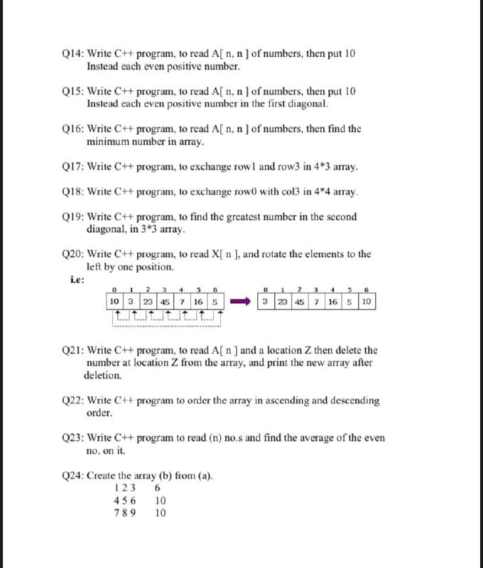 Q14: Write C++ program, to read A[ n, n] of numbers, then put 10
Instead each even positive number.
Q15: Write C++ program, to read A[ n, n] of numbers, then put 10
Instead each even positive number in the first diagonal.
Q16: Write C++ program, to read A[ n, n] of numbers, then find the
minimum number in array.
Q17: Write C++ program, to exchange rowl and row3 in 4*3 array.
Q18: Write C++ program, to exchange row0 with col3 in 4*4 array.
Q19: Write C++ program, to find the greatest number in the second
diagonal, in 3*3 array.
Q20: Write C++ program, to read X[ n ], and rotate the elements to the
left by one position.
i.e:
1
2
7 16 5-
t tut
10 3 23 45
3 23 45 7 16 5 10
Q21: Write C++ program, to read A[ n ] and a location Z then delete the
number at location Z from the array, and print the new array after
deletion.
Q22: Write C++ program to order the array in ascending and descending
order.
Q23: Write C++ program to read (n) no.s and find the average of the even
no, on it.
Q24: Create the array (b) from (a).
123
456 10
789
10
