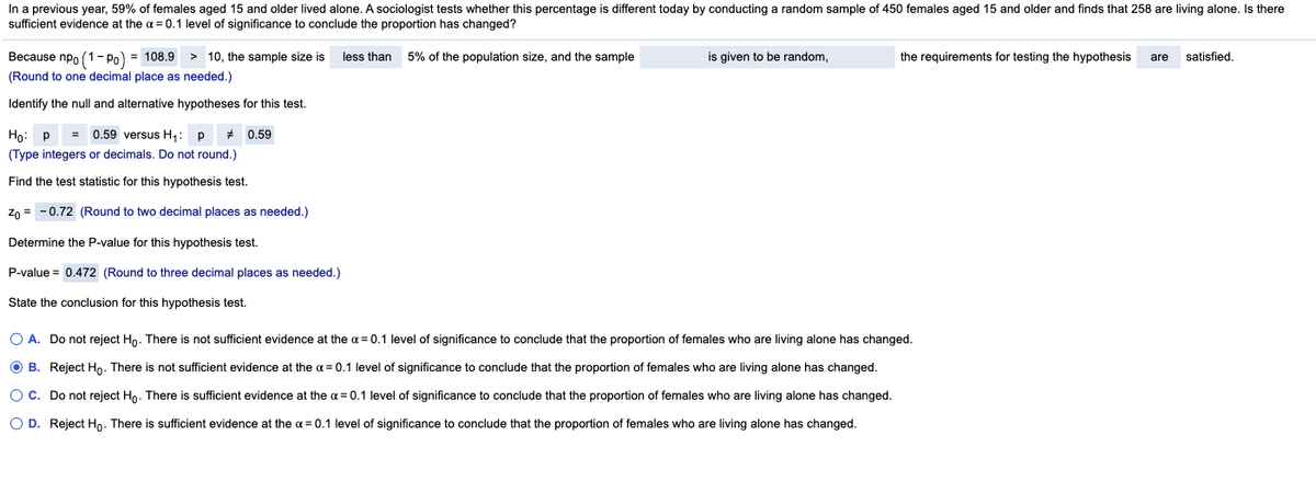 In a previous year, 59% of females aged 15 and older lived alone. A sociologist tests whether this percentage is different today by conducting a random sample of 450 females aged 15 and older and finds that 258 are living alone. Is there
sufficient evidence at the a = 0.1 level of significance to conclude the proportion has changed?
Because npo (1- Po) = 108.9
> 10, the sample size is
less than
5% of the population size, and the sample
is given to be random,
the requirements for testing the hypothesis
satisfied.
are
(Round to one decimal place as needed.)
Identify the null and alternative hypotheses for this test.
Họ:
p
= 0.59 versus H,: p
0.59
(Type integers or decimals. Do not round.)
Find the test statistic for this hypothesis test.
Zn = -0.72 (Round to two decimal places as needed.)
Determine the P-value for this hypothesis test.
P-value = 0,472 (Round to three decimal places as needed.)
State the conclusion for this hypothesis test.
O A. Do not reject Ho. There is not sufficient evidence at the a = 0.1 level of significance to conclude that the proportion of females who are living alone has changed.
O B. Reject H. There is not sufficient evidence at the a = 0.1 level of significance to conclude that the proportion of females who are living alone has changed.
O C. Do not reject Ho. There is sufficient evidence at the a = 0.1 level of significance to conclude that the proportion of females who are living alone has changed.
O D. Reject Ho. There is sufficient evidence at the a = 0.1 level of significance to conclude that the proportion of females who are living alone has changed.
