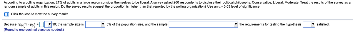 According to a polling organization, 21% of adults in a large region consider themselves to be liberal. A survey asked 200 respondents to disclose their political philosophy: Conservative, Liberal, Moderate. Treat the results of the survey as a
random sample of adults in this region. Do the survey results suggest the proportion is higher than that reported by the polling organization? Use an a = 0.05 level of significance.
E Click the icon to view the survey results.
Because npo (1- Po) =
V10; the sample size is
5% of the population size, and the sample
v the requirements for testing the hypothesis
satisfied.
(Round to one decimal place as needed.)
